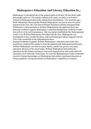 Shakespeare s Education And Literary Education In...
Shakespeare is considered one of the greatest poets of all time. He has thirty eight
playwrights and over 150 sonnets credited to his name, yet there is no historic
records of Shakespeare physically writing these masterpieces. Two centuries ago,
Hank Whittemore theorized that William Shakespeare was just an alias for a poet
named Earl de Vere, the 17th Earl of Oxford. Numerous scholars disregard Hank
Whittemore s claim and believe William Shakespeareis the legitimate poet, but
historical evidence suggests Shakespeare s education background would have made
him unfit to write such masterpieces. The true master mind behind the Shakespearean
works is not William Shakespeare, but rather Earl de Vere. Shakespeare was
incompetent to have written the plays, and overwhelming evidence suggests Earl de
Vere is the wordsmith of the shakespearean plays.
During Elizabethan England, William Shakespeare s education and social class
would have rendered him unable to write the sophisticated shakespearean literature.
William Shakespeare was born to a poor family, and he was given a very basic
education. Because of his social status, William Shakespeare had neither the
education nor the literary training to write such eloquent prose and create such rich
characters, (A E Networks Television). To write the Shakespearean works it demands
excessive literary knowledge, yet Shakespeare had neither a profound education or
literary guidance, raising uncertainty on Shakespeare s capability to compose
 