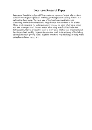 Locavores Research Paper
Locavores: Beneficial or harmful? Locavores are a group of people who prefer to
consume locally grown products and they get these products usually within a 100
mile radius from home. The main idea of this local movement is to avoid
consuming products that are moved a long distance from the farm to the market.
This a great movement for us the consumers because we know what we re eating
and how it was produced, in other words it has many beneficial health factors.
Subsequently, there is always two sides to every coin. The bad side of conventional
farming methods used by corporate farmers that result in the shipping of foods long
distances to major grocery stores. Big farm operations require energy at many points
petrochemicals and energy are
 