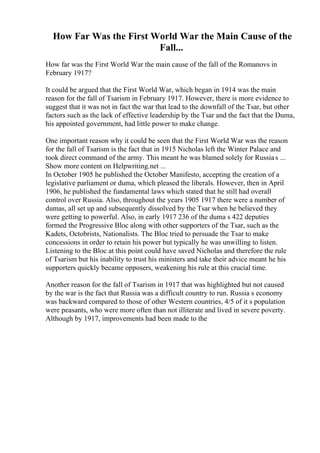 How Far Was the First World War the Main Cause of the
Fall...
How far was the First World War the main cause of the fall of the Romanovs in
February 1917?
It could be argued that the First World War, which began in 1914 was the main
reason for the fall of Tsarism in February 1917. However, there is more evidence to
suggest that it was not in fact the war that lead to the downfall of the Tsar, but other
factors such as the lack of effective leadership by the Tsar and the fact that the Duma,
his appointed government, had little power to make change.
One important reason why it could be seen that the First World War was the reason
for the fall of Tsarism is the fact that in 1915 Nicholas left the Winter Palace and
took direct command of the army. This meant he was blamed solely for Russias ...
Show more content on Helpwriting.net ...
In October 1905 he published the October Manifesto, accepting the creation of a
legislative parliament or duma, which pleased the liberals. However, then in April
1906, he published the fundamental laws which stated that he still had overall
control over Russia. Also, throughout the years 1905 1917 there were a number of
dumas, all set up and subsequently dissolved by the Tsar when he believed they
were getting to powerful. Also, in early 1917 236 of the duma s 422 deputies
formed the Progressive Bloc along with other supporters of the Tsar, such as the
Kadets, Octobrists, Nationalists. The Bloc tried to persuade the Tsar to make
concessions in order to retain his power but typically he was unwilling to listen.
Listening to the Bloc at this point could have saved Nicholas and therefore the rule
of Tsarism but his inability to trust his ministers and take their advice meant he his
supporters quickly became opposers, weakening his rule at this crucial time.
Another reason for the fall of Tsarism in 1917 that was highlighted but not caused
by the war is the fact that Russia was a difficult country to run. Russia s economy
was backward compared to those of other Western countries, 4/5 of it s population
were peasants, who were more often than not illiterate and lived in severe poverty.
Although by 1917, improvements had been made to the
 