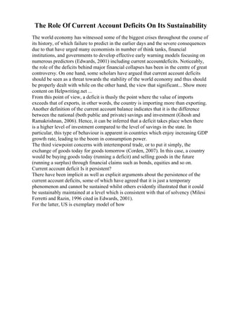 The Role Of Current Account Deficits On Its Sustainability
The world economy has witnessed some of the biggest crises throughout the course of
its history, of which failure to predict in the earlier days and the severe consequences
due to that have urged many economists in number of think tanks, financial
institutions, and governments to develop effective early warning models focusing on
numerous predictors (Edwards, 2001) including current accountdeficits. Noticeably,
the role of the deficits behind major financial collapses has been in the centre of great
controversy. On one hand, some scholars have argued that current account deficits
should be seen as a threat towards the stability of the world economy and thus should
be properly dealt with while on the other hand, the view that significant... Show more
content on Helpwriting.net ...
From this point of view, a deficit is thusly the point where the value of imports
exceeds that of exports, in other words, the country is importing more than exporting.
Another definition of the current account balance indicates that it is the difference
between the national (both public and private) savings and investment (Ghosh and
Ramakrishnan, 2006). Hence, it can be inferred that a deficit takes place when there
is a higher level of investment compared to the level of savings in the state. In
particular, this type of behaviour is apparent in countries which enjoy increasing GDP
growth rate, leading to the boom in consumption power.
The third viewpoint concerns with intertemporal trade, or to put it simply, the
exchange of goods today for goods tomorrow (Corden, 2007). In this case, a country
would be buying goods today (running a deficit) and selling goods in the future
(running a surplus) through financial claims such as bonds, equities and so on.
Current account deficit Is it persistent?
There have been implicit as well as explicit arguments about the persistence of the
current account deficits, some of which have agreed that it is just a temporary
phenomenon and cannot be sustained whilst others evidently illustrated that it could
be sustainably maintained at a level which is consistent with that of solvency (Milesi
Ferretti and Razin, 1996 cited in Edwards, 2001).
For the latter, US is exemplary model of how
 