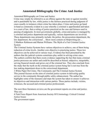 Annotated Bibliography On Crime And Justice
Annotated Bibliography on Crime and Justice
Crime may simply be referred to as an offense against the state or against morality
and is punishable by law, while justice is the fairness practiced during judgment of
cases usually in instances where crime has taken place. Crime and justice go hand
in hand as commonly evident in a case whereby a criminal is apprehended and taken
to a court of law, then a ruling of justice practiced on the case and fairness used in
passing of judgments. In most governments globally, crime and justice is managed by
a criminal and justice department and typically, various departments are involved.
These departments may primarily include; the police, the prosecution department, the
law department, the correctional ... Show more content on Helpwriting.net ...
2.Matthew Robinson and Marian Williams: The Myth of a Fair Criminal Justice
System
The Criminal Justice Systems have various objectives to achieve, one of them being
reduction of crime levels. Another core objective is practicing justice. These two
objectives can be achieved in various ways. Evidence has been presented by the
authors that the judicial systems sometimes play unfair in solving crime cases.
The authors confirm that there exists evidence supporting the fact that many criminal
justice processes are unfair and could be described as biased, subjective, inequitable,
serving financial morals and grows out of the criminal law. They also conclude from
the study that the myth on the criminal justice system being fair is not true from the
law making department down to the correctional department.
3.White Paper On Crime; The Community and The Criminal Justice System
This journal focuses on the aims of criminal justice system in delivering quality
service to the community through public safety enhancement. The author has
highlighte some of the measures and steps the system has taken to ensure it achieves
its objectives and interaction with various parties. These parties include; victims,
witnesses, the accused and criminal justice professionals.
The next three literatures reviews are the government reports on crime and justice.
They are;
4.Task Force Report from American Society Of Criminology: Critical Criminal
Justice Issues
The government report
 