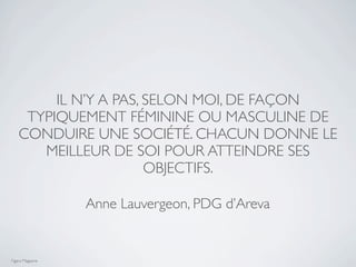 IL N’Y A PAS, SELON MOI, DE FAÇON
     TYPIQUEMENT FÉMININE OU MASCULINE DE
    CONDUIRE UNE SOCIÉTÉ. CHACUN DONNE LE
       MEILLEUR DE SOI POUR ATTEINDRE SES
                       OBJECTIFS.

                  Anne Lauvergeon, PDG d’Areva


Figaro Magazine
 