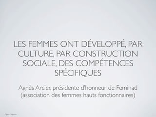 LES FEMMES ONT DÉVELOPPÉ, PAR
            CULTURE, PAR CONSTRUCTION
             SOCIALE, DES COMPÉTENCES
                    SPÉCIFIQUES
                  Agnès Arcier, présidente d’honneur de Feminad
                  (association des femmes hauts fonctionnaires)

Figaro Magazine
 