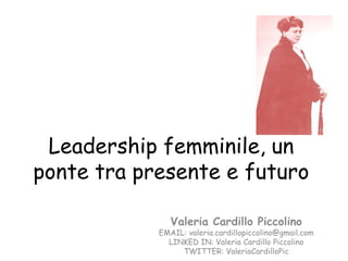 Leadership femminile, un
ponte tra presente e futuro

               Valeria Cardillo Piccolino
            EMAIL: valeria.cardillopiccolino@gmail.com
              LINKED IN: Valeria Cardillo Piccolino
                 TWITTER: ValeriaCardilloPic
 