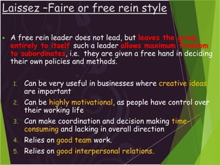 Laissez –Faire or free rein style
 A free rein leader does not lead, but leaves the group
entirely to itself such a leader allows maximum freedom
to subordinates, i.e. they are given a free hand in deciding
their own policies and methods.
1. Can be very useful in businesses where creative ideas
are important
2. Can be highly motivational, as people have control over
their working life
3. Can make coordination and decision making time-
consuming and lacking in overall direction
4. Relies on good team work.
5. Relies on good interpersonal relations.
 