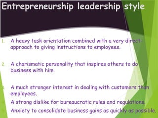 Entrepreneurship leadership style
1. A heavy task orientation combined with a very direct-
approach to giving instructions to employees.
2. A charismatic personality that inspires others to do
business with him.
3. A much stronger interest in dealing with customers than
employees.
4. A strong dislike for bureaucratic rules and regulations.
5. Anxiety to consolidate business gains as quickly as possible.
 