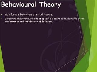 Behavioural Theory
 Main focus is behaviours of actual leaders.
 Determines how various kinds of specific leaders behaviour affect the
performance and satisfaction of followers.
 