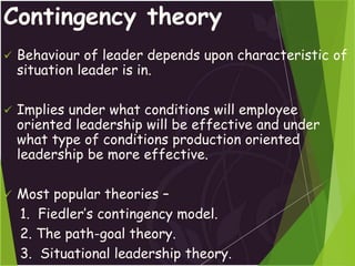 Contingency theory
 Behaviour of leader depends upon characteristic of
situation leader is in.
 Implies under what conditions will employee
oriented leadership will be effective and under
what type of conditions production oriented
leadership be more effective.
 Most popular theories –
1. Fiedler’s contingency model.
2. The path-goal theory.
3. Situational leadership theory.
 