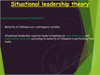 Situational leadership theory
Paul hershey and Kenneth blanchard :
 Maturity of followers as a contingency variable.
 Situational leadership requires leader’s emphasis on task behaviours and
relationship behaviour according to maturity of followers in performing their
tasks.
 