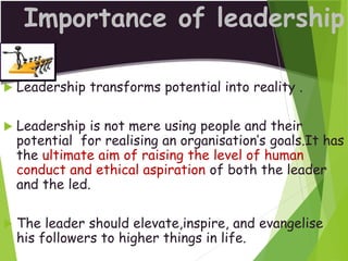 Importance of leadership
 Leadership transforms potential into reality .
 Leadership is not mere using people and their
potential for realising an organisation’s goals.It has
the ultimate aim of raising the level of human
conduct and ethical aspiration of both the leader
and the led.
 The leader should elevate,inspire, and evangelise
his followers to higher things in life.
 