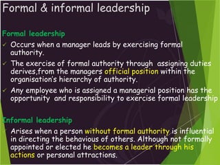 Formal & informal leadership
Formal leadership
 Occurs when a manager leads by exercising formal
authority.
 The exercise of formal authority through assigning duties
derives,from the managers official position within the
organisation’s hierarchy of authority.
 Any employee who is assigned a managerial position has the
opportunity and responsibility to exercise formal leadership
Informal leadership
 Arises when a person without formal authority is influential
in directing the behavious of others. Although not formally
appointed or elected he becomes a leader through his
actions or personal attractions.
 