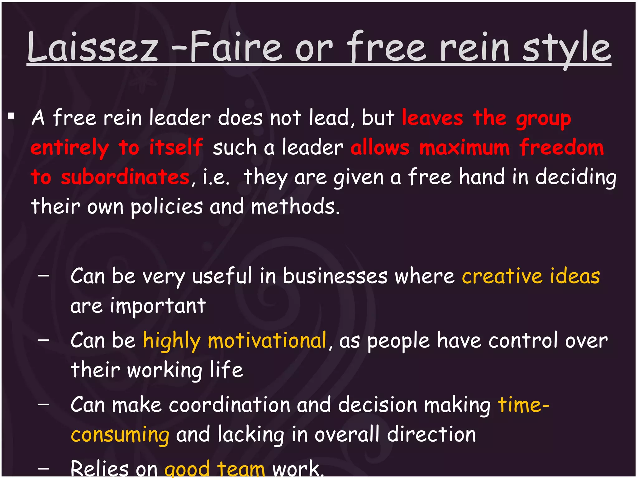 Laissez –Faire or free rein style A free rein leader does not lead, but  leaves the group entirely to itself  such a leader  allows maximum freedom to subordinates , i.e.  they are given a free hand in deciding their own policies and methods. Can be very useful in businesses where  creative ideas  are important Can be  highly motivational , as people have control over their working life Can make coordination and decision making  time-consuming  and lacking in overall direction Relies on  good team  work. Relies on  good interpersonal relations. 