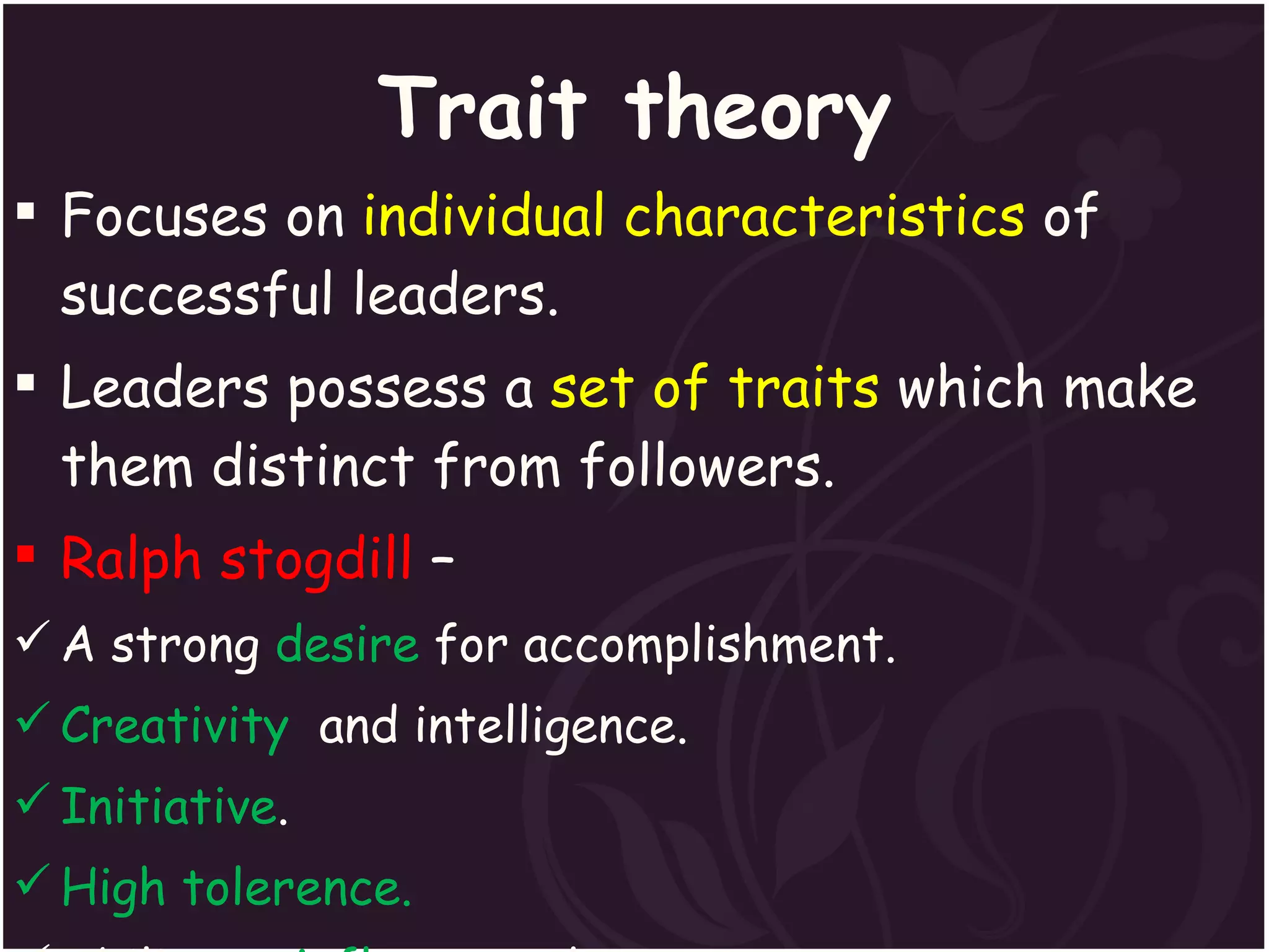 Trait theory Focuses on  individual characteristics  of successful leaders. Leaders possess a  set of traits  which make them distinct from followers. Ralph stogdill  –  A strong  desire  for accomplishment. Creativity   and intelligence. Initiative . High tolerence. Ability to  influence  others. 