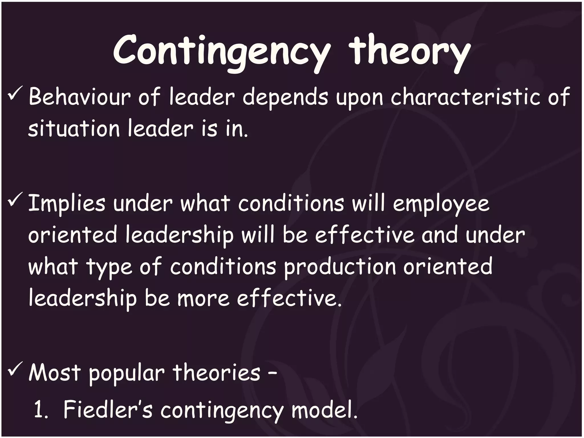 Contingency theory Behaviour of leader depends upon characteristic of situation leader is in. Implies under what conditions will employee oriented leadership will be effective and under what type of conditions production oriented leadership be more effective. Most popular theories – 1.  Fiedler’s contingency model. 2. The path-goal theory. 3.  Situational leadership theory.  