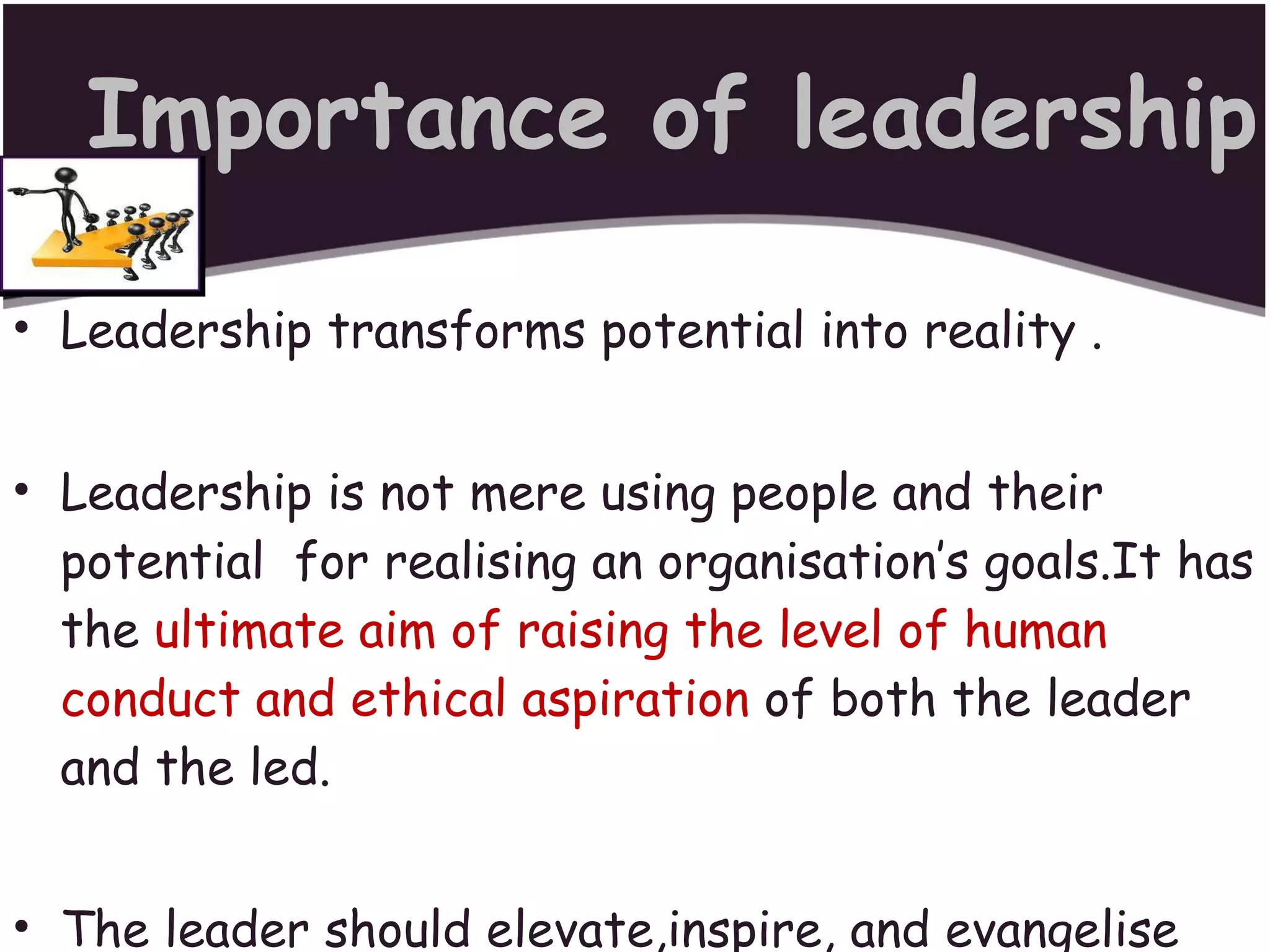 Importance of leadership Leadership transforms potential into reality . Leadership is not mere using people and their potential  for realising an organisation’s goals.It has the  ultimate aim of raising the level of human conduct and ethical aspiration  of both the leader and the led. The leader should elevate,inspire, and evangelise his followers to higher things in life. 