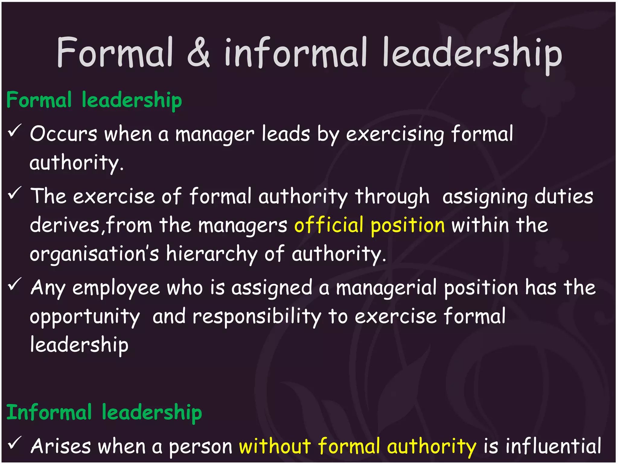 Formal & informal leadership Formal leadership  Occurs when a manager leads by exercising formal authority. The exercise of formal authority through  assigning duties derives,from the managers  official position  within the organisation’s hierarchy of authority. Any employee who is assigned a managerial position has the opportunity  and responsibility to exercise formal leadership Informal leadership  Arises when a person  without formal authority  is influential in directing the behavious of others. Although not formally appointed or elected he  becomes a leader through his actions  or personal attractions. 