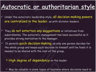 Autocratic or authoritarian style Under the autocratic leadership style,  all decision-making powers are centralized in the leader , as with dictator leaders. They  do not entertain any suggestions   or initiatives from subordinates. The autocratic management has been successful as it provides strong motivation to the manager. It permits  quick decision-making , as only one person decides for the whole group and keeps each decision to himself until he feels it is needed to be shared with the rest of the group. High degree of dependency  on the leader May be valuable in some types of business where decisions need to be made quickly and decisively 
