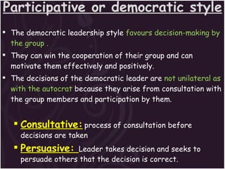 Participative or democratic style The democratic leadership style  favours decision-making by the group . They can win the cooperation of their group and can motivate them effectively and positively.  The decisions of the democratic leader are  not unilateral as with the autocrat  because they arise from consultation with the group members and participation by them. Consultative:   process of consultation before decisions are taken Persuasive:  Leader takes decision and seeks to persuade others that the decision is correct. 