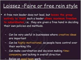 Laissez –Faire or free rein style A free rein leader does not lead, but  leaves the group entirely to itself  such a leader  allows maximum freedom to subordinates , i.e.  they are given a free hand in deciding their own policies and methods. Can be very useful in businesses where  creative ideas  are important Can be  highly motivational , as people have control over their working life Can make coordination and decision making  time-consuming  and lacking in overall direction Relies on  good team  work. Relies on  good interpersonal relations. 