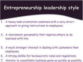 Entrepreneurship leadership style A heavy task orientation combined with a very direct-approach to giving instructions to employees. A charismatic personality that inspires others to do business with him. A much stronger interest in dealing with customers than employees. A strong dislike for bureaucratic rules and regulations. Anxiety to consolidate business gains as quickly as possible. 