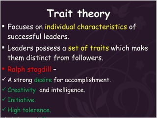 Trait theory Focuses on  individual characteristics  of successful leaders. Leaders possess a  set of traits  which make them distinct from followers. Ralph stogdill  –  A strong  desire  for accomplishment. Creativity   and intelligence. Initiative . High tolerence. Ability to  influence  others. 