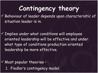 Contingency theory Behaviour of leader depends upon characteristic of situation leader is in. Implies under what conditions will employee oriented leadership will be effective and under what type of conditions production oriented leadership be more effective. Most popular theories – 1.  Fiedler’s contingency model. 2. The path-goal theory. 3.  Situational leadership theory.  