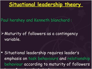 Situational leadership theory  Paul hershey and Kenneth blanchard : Maturity of followers as a contingency variable. Situational leadership requires leader’s emphasis on  task behaviours  and  relationship behaviour  according to maturity of followers in performing their tasks. 