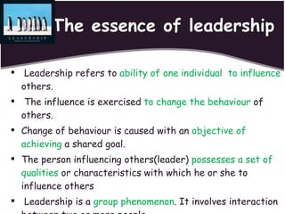 The essence of leadership Leadership refers to  ability of one individual  to influence  others. The influence is exercised  to change the behaviour  of others. Change of behaviour is caused with an  objective of achieving  a shared goal. The person influencing others(leader)  possesses a set of qualities  or characteristics with which he or she to influence others Leadership is a  group phenomenon . It involves interaction between two or more people. 