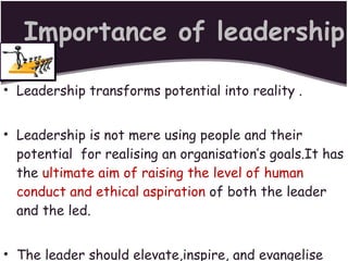 Importance of leadership Leadership transforms potential into reality . Leadership is not mere using people and their potential  for realising an organisation’s goals.It has the  ultimate aim of raising the level of human conduct and ethical aspiration  of both the leader and the led. The leader should elevate,inspire, and evangelise his followers to higher things in life. 