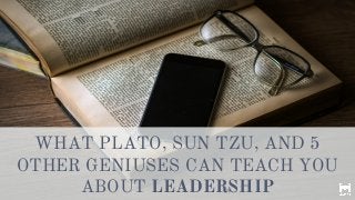 WHAT PLATO, SUN TZU, AND 5
OTHER GENIUSES CAN TEACH YOU
ABOUT LEADERSHIP
 