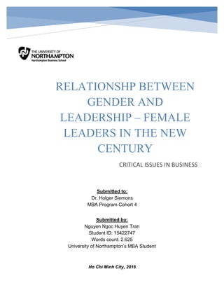 Page 0
RELATIONSHP BETWEEN GENDER AND LEADERSHIP – FEMALE LEADERS IN THE NEW CENTURY
RELATIONSHP BETWEEN
GENDER AND
LEADERSHIP – FEMALE
LEADERS IN THE NEW
CENTURY
CRITICAL ISSUES IN BUSINESS
Submitted to:
Dr. Holger Siemons
MBA Program Cohort 4
Submitted by:
Nguyen Ngoc Huyen Tran
Student ID: 15422747
Words count: 2.625
University of Northampton’s MBA Student
Ho Chi Minh City, 2016
 