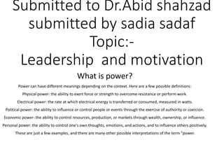 Submitted to Dr.Abid shahzad
submitted by sadia sadaf
Topic:-
Leadership and motivation
What is power?
Power can have different meanings depending on the context. Here are a few possible definitions:
Physical power: the ability to exert force or strength to overcome resistance or perform work.
Electrical power: the rate at which electrical energy is transferred or consumed, measured in watts.
Political power: the ability to influence or control people or events through the exercise of authority or coercion.
Economic power: the ability to control resources, production, or markets through wealth, ownership, or influence.
Personal power: the ability to control one's own thoughts, emotions, and actions, and to influence others positively.
These are just a few examples, and there are many other possible interpretations of the term "power.
 