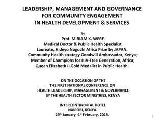 LEADERSHIP, MANAGEMENT AND GOVERNANCE
           FOR COMMUNITY ENGAGEMENT
        IN HEALTH DEVELOPMENT & SERVICES
                                   
                                 By
                     Prof. MIRIAM K. WERE
           Medical Doctor & Public Health Specialist
        Laureate, Hideyo Noguchi Africa Prize by JAPAN.
     Community Health strategy Goodwill Ambassador, Kenya;
      Member of Champions for HIV-Free Generation, Africa;
        Queen Elizabeth II Gold Medalist in Public Health.

 
                      ON THE OCCASION OF THE
               THE FIRST NATIONAL CONFERENCE ON
         HEALTH LEADERSHIP, MANAGEMENT & GOVERNANCE
             BY THE HEALTH SECTOR MINISTRIES, KENYA

                    INTERCONTINENTAL HOTEL
                          NAIROBI, KENYA.
                  29th January -1st February, 2013.          1
 