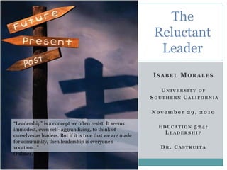 The
                                                            Reluctant
                                                             Leader
                                              1


                                                           ISABEL MORALES

                                                              U NIVERSITY OF
                                                           SOUTHERN CALIFORNIA

                                                           November 29, 2010

“Leadership” is a concept we often resist. It seems
                                                             E DUCATION 5 2 4 :
immodest, even self- aggrandizing, to think of
                                                                LEADERSHIP
ourselves as leaders. But if it is true that we are made
for community, then leadership is everyone’s
vocation…”                                                   DR. CASTRUITA
(Palmer, 1992)
 