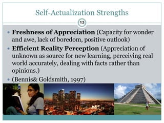Self-Actualization Strengths
                          13

 Freshness of Appreciation (Capacity for wonder
  and awe, lack of boredom, positive outlook)
 Efficient Reality Perception (Appreciation of
  unknown as source for new learning, perceiving real
  world accurately, dealing with facts rather than
  opinions.)
 (Bennis& Goldsmith, 1997)
 