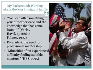 My Background: Working-
class/Mexican immigrant family
                            15

 “We…can offer something to
  you: our experience and the
  knowledge that has come
  from it.” (Vaclav
  Havel, quoted in
  Palmer, 1992)
 Diversity & the need for
  professional mentorship
 “Minorities often experienced
  difficulty finding suitable
  mentors.” (HBS, 1995)
 