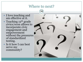 Where to next?
                          18

 I love teaching and
  am effective at it.
 Teaching 12th grade
  civics/econ allows to
  incorporate civic
  engagement and
  empowerment
  without the pressures
  of standardized
  testing.
 Is it how I can best
  serve my
  community?
 