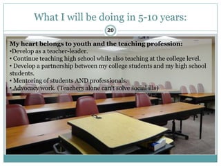 What I will be doing in 5-10 years:
                                    20

My heart belongs to youth and the teaching profession:
•Develop as a teacher-leader.
• Continue teaching high school while also teaching at the college level.
• Develop a partnership between my college students and my high school
students.
• Mentoring of students AND professionals.
• Advocacy work. (Teachers alone can’t solve social ills)
 