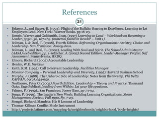 References
                                                  21
   Belasco, J., and Stayer, R. (1993). Flight of the Buffalo: Soaring to Excellence, Learning to Let
    Employees Lead. New York : Warner Books. pp 16-23.
   Bennis, Warren and Goldsmith, Joan. (1997) Learning to Lead – Workbook on Becoming a
    Leader, pp30- 36, 167-169. (material found in Reader – Unit 1)
   Bolman, L. & Deal, T. (2008). Fourth Edition. Reframing Organizations: Artistry, Choice and
    Leadership. San Francisco: Jossey-Bass.
   Bolman, L., and Deal, T.. (2002). Leading With Soul and Spirit. The School Administrator
    (AASA) web edition, pp. 1-10Eicher, J. (2005) Second Edition. Leader-Manager Profile: Self
    Assessment. Pennsylvania, HRDQ.
   Elmore, Richard. (2005) Accountable Leadership
   Henley, W.E. Invictus
   Keith, K.M. (1995). Call to Servant Leadership. Facilities Manager
   Monitor Company – Personal Leadership and Diversity, (1995) Harvard Business School
   Murphy, J. (1988). The Unheroic Side of Leadership: Notes from the Swamp. Phi Delta
    KAPPAN, 69(9), 654-659.
   Northouse, Peter G. (2003) Fourth Edition. Leadership – Theory and Practice. Thousand
    Oaks: Sage PublicatiLeading from Within: Let your life speakons.
   Palmer, P. (1992).. San Francisco: Jossey Bass. pp 73-94.
   Senge, P. (1990). The Leader’s New Work: Building Learning Organizations. Sloan
    Management Review, Fall 1990, Pp. 7-23.
   Stengel, Richard. Mandela: His 8 Lessons of Leadership
   Thomas-Killman Conflict Mode Instrument
   http://projects.latimes.com/mapping-la/neighborhoods/neighborhood/boyle-heights/
 