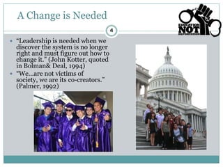 A Change is Needed
                                      4

 “Leadership is needed when we
  discover the system is no longer
  right and must figure out how to
  change it.” (John Kotter, quoted
  in Bolman& Deal, 1994)
 “We…are not victims of
  society, we are its co-creators.”
  (Palmer, 1992)
 