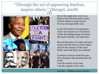 “Through the act of appearing fearless,
   inspire others.” (Stengel, 2008)
                   5
                       Out of the night that covers me,
                       Black as the Pit from pole to pole,
                       I thank whatever gods may be
                       For my unconquerable soul.

                       In the fell clutch of circumstance
                       I have not winced nor cried aloud.
                       Under the bludgeonings of chance
                       My head is bloody, but unbowed.

                       Beyond this place of wrath and tears
                       Looms but the Horror of the shade,
                       And yet the menace of the years
                       Finds, and shall find, me unafraid.

                       It matters not how strait the gate,
                       How charged with punishments the
                       scroll.
                       I am the master of my fate:
                       I am the captain of my soul.

                       Invictus – William Ernest Henley
 
