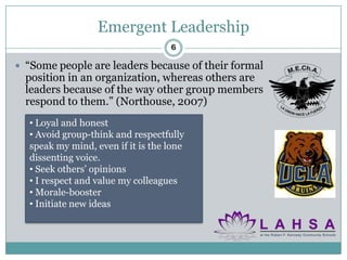 Emergent Leadership
                                   6

 “Some people are leaders because of their formal
  position in an organization, whereas others are
  leaders because of the way other group members
  respond to them.” (Northouse, 2007)
  • Loyal and honest
  • Avoid group-think and respectfully
  speak my mind, even if it is the lone
  dissenting voice.
  • Seek others’ opinions
  • I respect and value my colleagues
  • Morale-booster
  • Initiate new ideas
 
