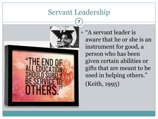 Servant Leadership
        7


             “A servant leader is
             aware that he or she is an
             instrument for good, a
             person who has been
             given certain abilities or
             gifts that are meant to be
             used in helping others.”
             (Keith, 1995)
 