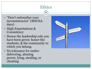 Ethics
                              9

 “Don’t rationalize your
  inconsistencies” (MEChA
  days)
 High Expectations &
  Consistency
 Honor the leadership role you
  have been given; honor the
  students, & the community to
  which you belong.
 No tolerance for under-
  delivering, abusing
  power, lying, stealing, or
  cheating
 