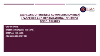 BACHELORS OF BUSINESS ADMINISTRATION (BBA)
LEADERSHIP AND ORGANIZATIONAL BEHAVIOR
TOPIC: ABILITIES
GROUP NAME :
DAEEM SHANAZZER (BB-5872)
BASIT ALI (BB-6443)
COURSE CODE: MGT 513
 