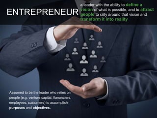 Assumed to be the leader who relies on
people (e.g. venture capital, fiananciers,
employees, customers) to accomplish
purposes and objectives.
ENTREPRENEUR
a leader with the ability to define a
vision of what is possible, and to attract
people to rally around that vision and
transform it into reality
 
