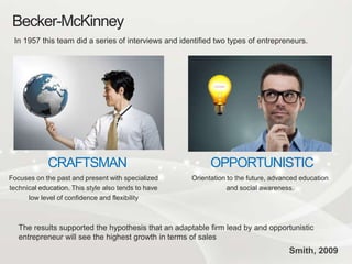 Becker-McKinney
In 1957 this team did a series of interviews and identified two types of entrepreneurs.
Focuses on the past and present with specialized
technical education. This style also tends to have
low level of confidence and flexibility
CRAFTSMAN
Orientation to the future, advanced education
and social awareness.
OPPORTUNISTIC
The results supported the hypothesis that an adaptable firm lead by and opportunistic
entrepreneur will see the highest growth in terms of sales
Smith, 2009
 