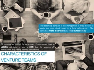 CHARACTERISTICS OF
NEW
The leadership behavior of top management is likely to have a
greater and more direct impact on a firms performance. The
teams face more discretion and less bureaucracy
All ventures are not led the same way. Entrepreneurs have a
vision yet there is also a risk that the absence of
formalization may end up harming performance.
“
VENTURE TEAMS
 