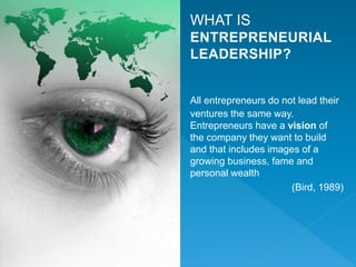 WHAT IS
ENTREPRENEURIAL
LEADERSHIP?
All entrepreneurs do not lead their
ventures the same way.
Entrepreneurs have a vision of
the company they want to build
and that includes images of a
growing business, fame and
personal wealth
(Bird, 1989)
 