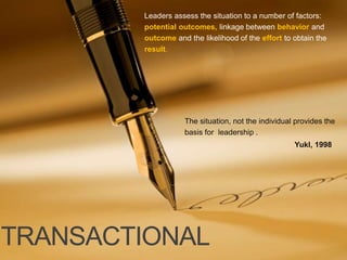 TRANSACTIONAL
The situation, not the individual provides the
basis for leadership .
Leaders assess the situation to a number of factors:
potential outcomes, linkage between behavior and
outcome and the likelihood of the effort to obtain the
result.
Yukl, 1998
 